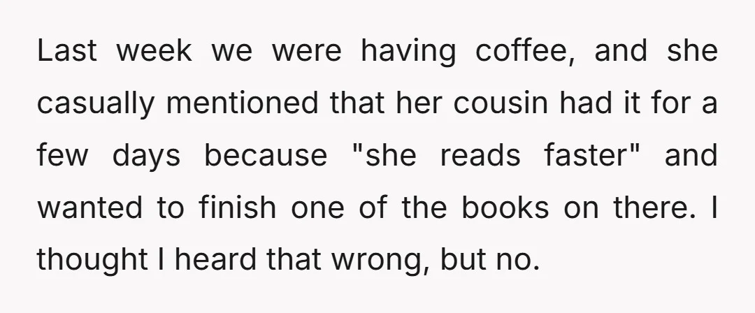 Last week we were having coffee, and she casually mentioned that her cousin had it for a few days because "she reads faster" and wanted to finish one of the...
