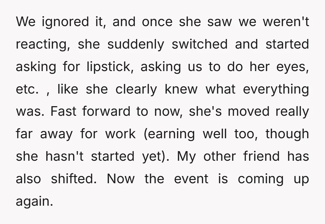 We ignored it, and once she saw we weren't reacting, she suddenly switched and started asking for lipstick, asking us to do her eyes, etc. , like she clearly knew...