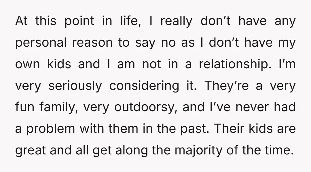 At this point in life, I really don’t have any personal reason to say no as I don’t have my own kids and I am not in a relationship. I’m...