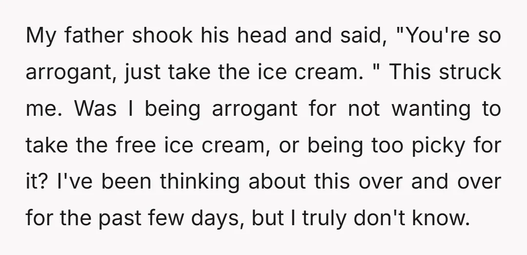 My father shook his head and said, "You're so arrogant, just take the ice cream. " This struck me. Was I being arrogant for not wanting to take the free...