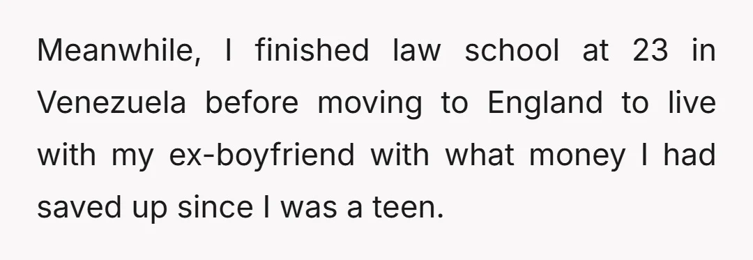 Meanwhile, I finished law school at 23 in Venezuela before moving to England to live with my ex-boyfriend with what money I had saved up since I was a teen.