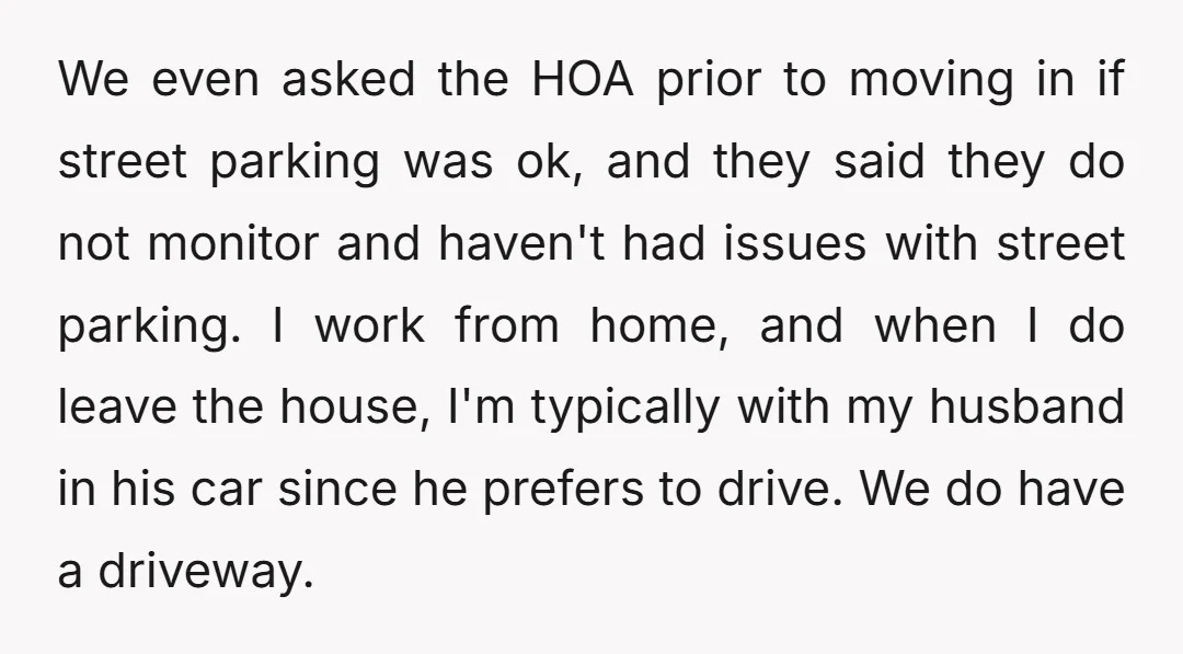 We even asked the HOA prior to moving in if street parking was ok, and they said they do not monitor and haven't had issues with street parking. I work...