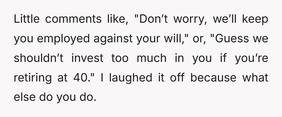 Little comments like, "Don’t worry, we’ll keep you employed against your will," or, "Guess we shouldn’t invest too much in you if you’re retiring at 40." I laughed it off...