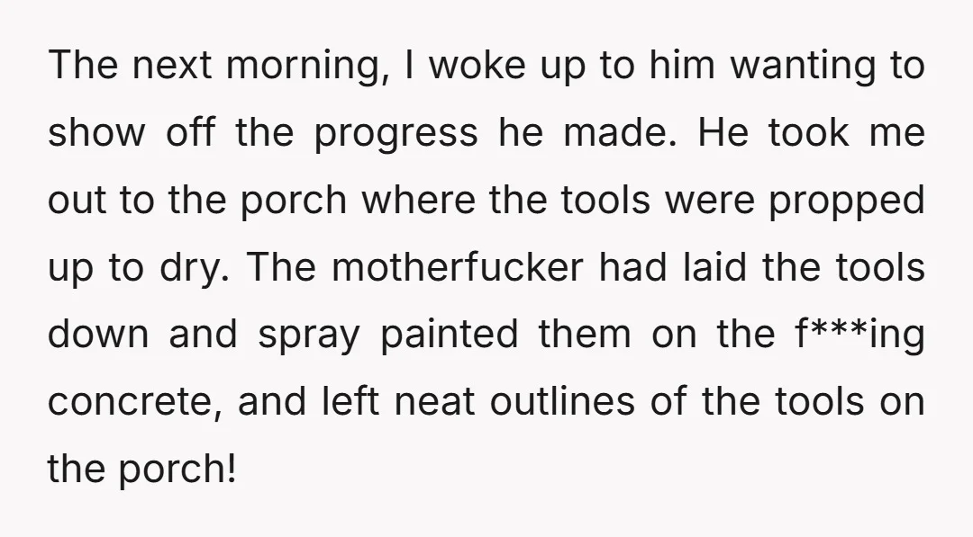 The next morning, I woke up to him wanting to show off the progress he made. He took me out to the porch where the tools were propped up to...