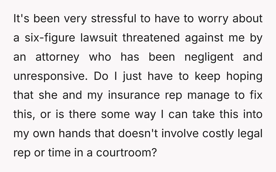 It's been very stressful to have to worry about a six-figure lawsuit threatened against me by an attorney who has been negligent and unresponsive. Do I just have to keep...