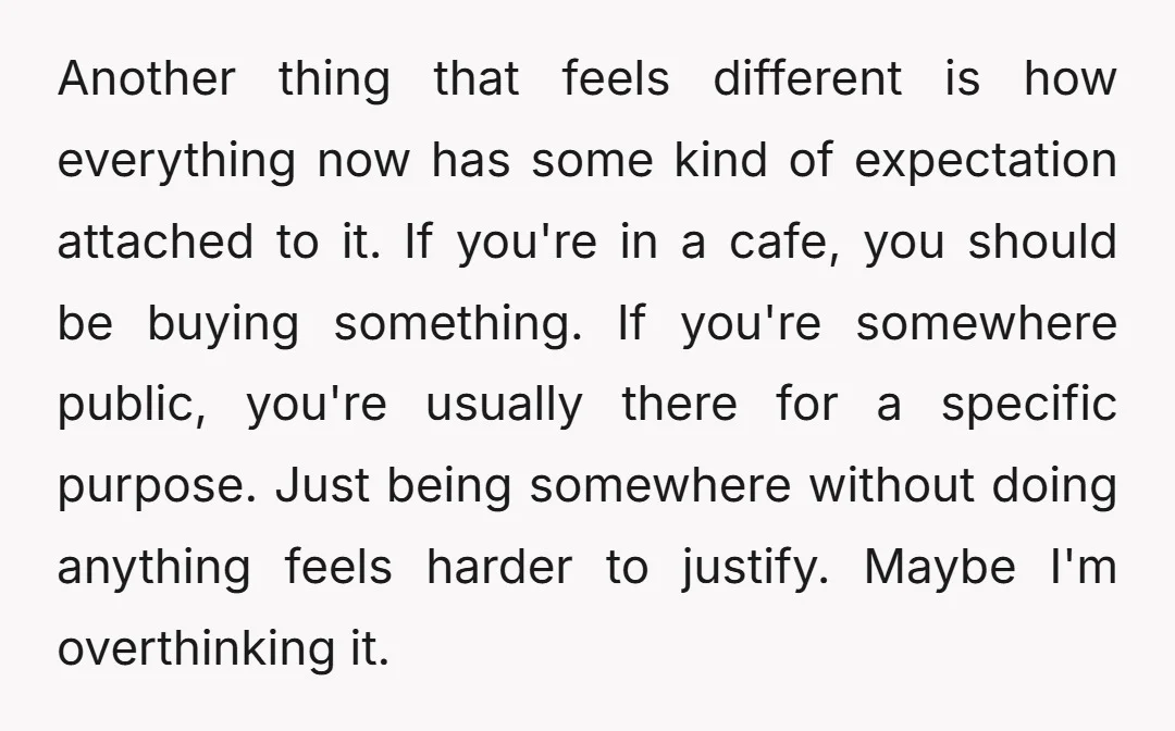 Another thing that feels different is how everything now has some kind of expectation attached to it. If you're in a cafe, you should be buying something. If you're somewhere...