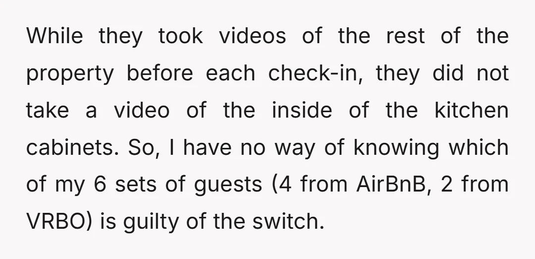 While they took videos of the rest of the property before each check-in, they did not take a video of the inside of the kitchen cabinets. So, I have no...