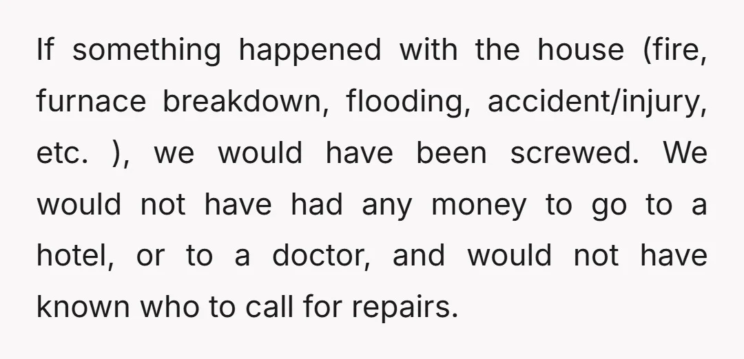 If something happened with the house (fire, furnace breakdown, flooding, accident/injury, etc. ), we would have been screwed. We would not have had any money to go to a hotel,...