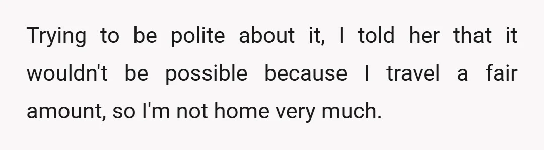Trying to be polite about it, I told her that it wouldn't be possible because I travel a fair amount, so I'm not home very much.