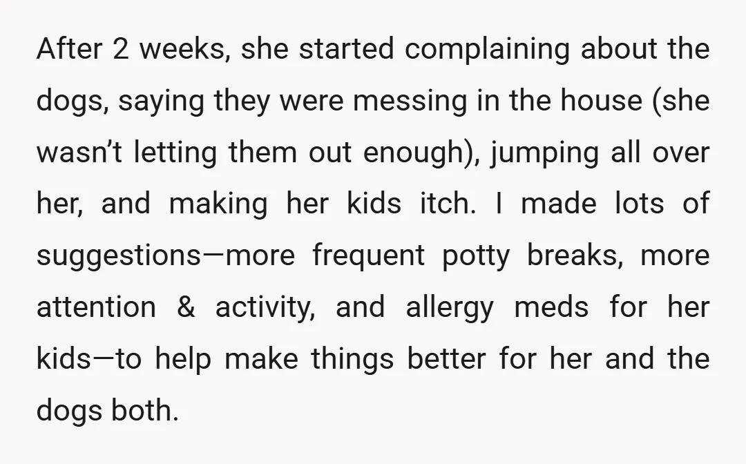 After 2 weeks, she started complaining about the dogs, saying they were messing in the house (she wasn’t letting them out enough), jumping all over her, and making her kids...
