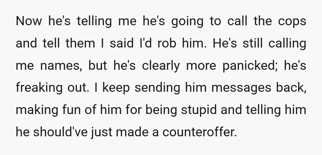 Now he's telling me he's going to call the cops and tell them I said I'd rob him. He's still calling me names, but he's clearly more panicked; he's freaking...