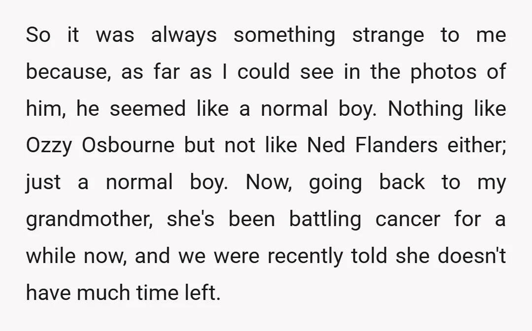 So it was always something strange to me because, as far as I could see in the photos of him, he seemed like a normal boy. Nothing like Ozzy Osbourne...