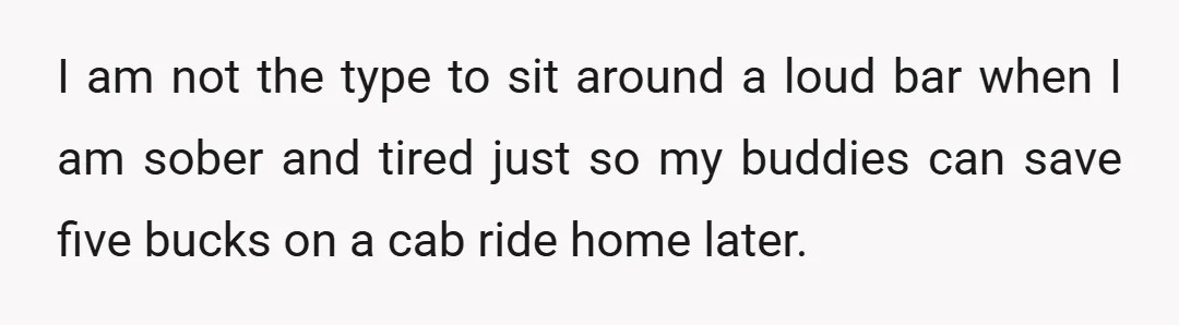 I am not the type to sit around a loud bar when I am sober and tired just so my buddies can save five bucks on a cab ride home...