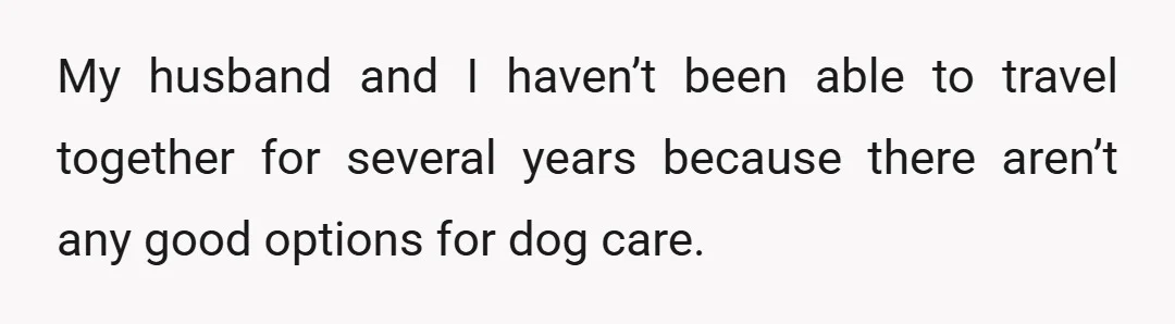 My husband and I haven’t been able to travel together for several years because there aren’t any good options for dog care.