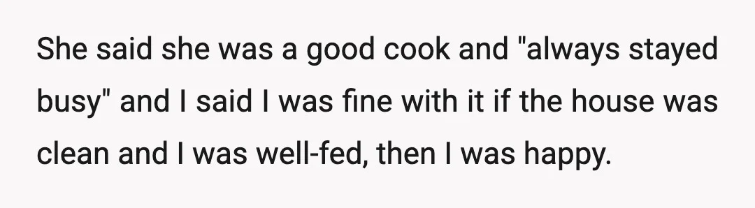 She said she was a good cook and "always stayed busy" and I said I was fine with it if the house was clean and I was well-fed, then I...