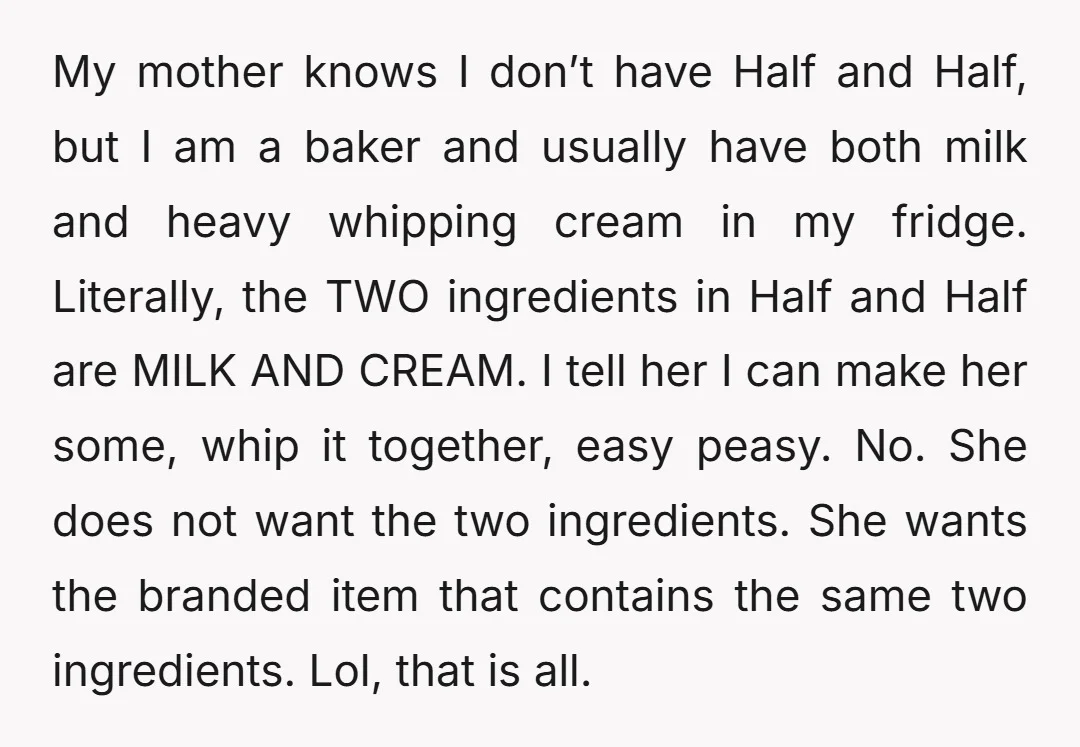 My mother knows I don’t have Half and Half, but I am a baker and usually have both milk and heavy whipping cream in my fridge. Literally, the TWO ingredients...
