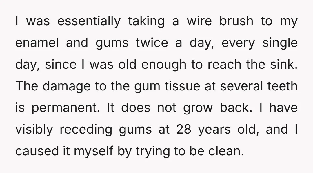 I was essentially taking a wire brush to my enamel and gums twice a day, every single day, since I was old enough to reach the sink. The damage to...