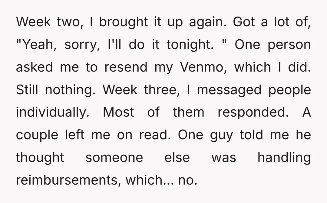 Week two, I brought it up again. Got a lot of, "Yeah, sorry, I'll do it tonight. " One person asked me to resend my Venmo, which I did. Still...