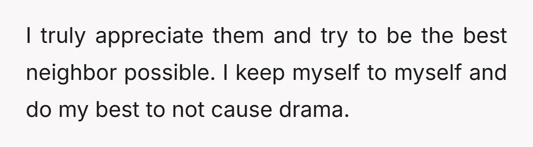 I truly appreciate them and try to be the best neighbor possible. I keep myself to myself and do my best to not cause drama.