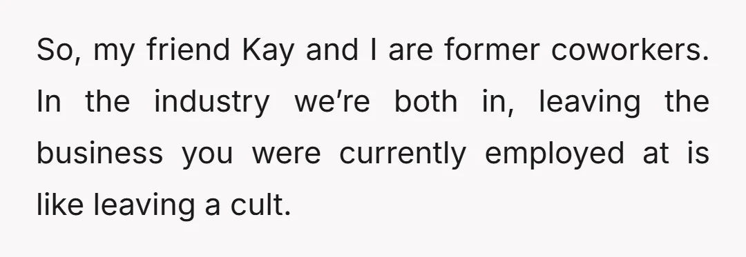 So, my friend Kay and I are former coworkers. In the industry we’re both in, leaving the business you were currently employed at is like leaving a cult.