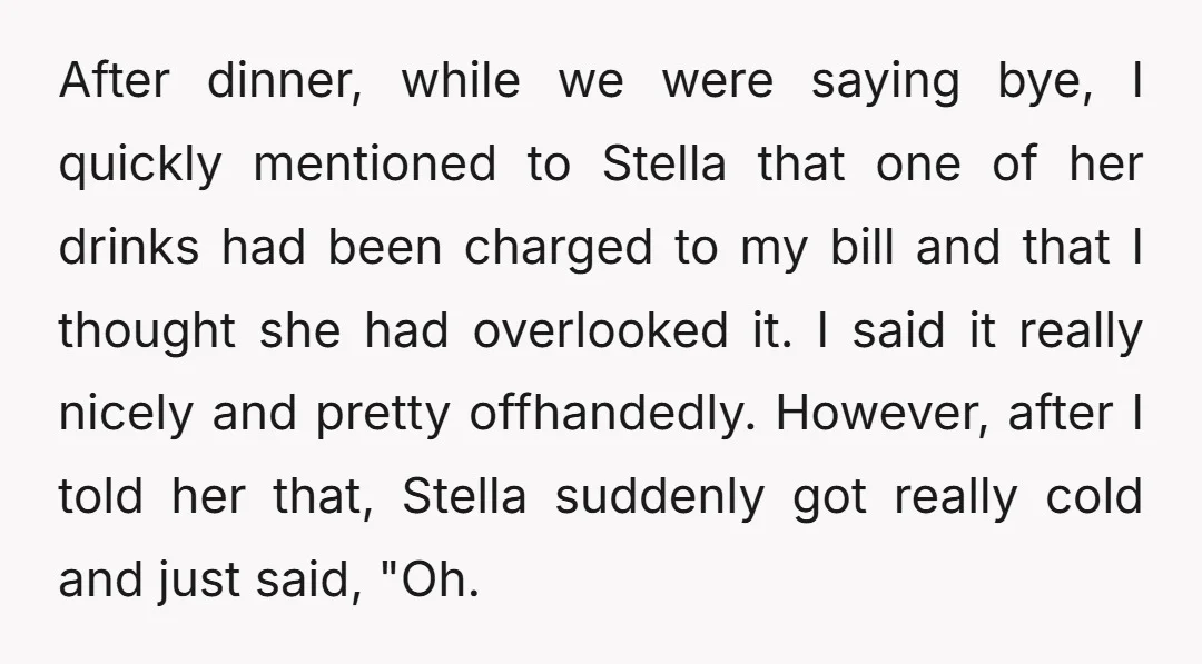 After dinner, while we were saying bye, I quickly mentioned to Stella that one of her drinks had been charged to my bill and that I thought she had overlooked...