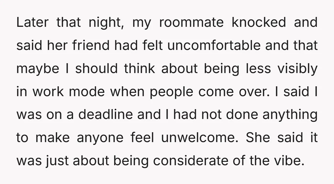 Later that night, my roommate knocked and said her friend had felt uncomfortable and that maybe I should think about being less visibly in work mode when people come over....