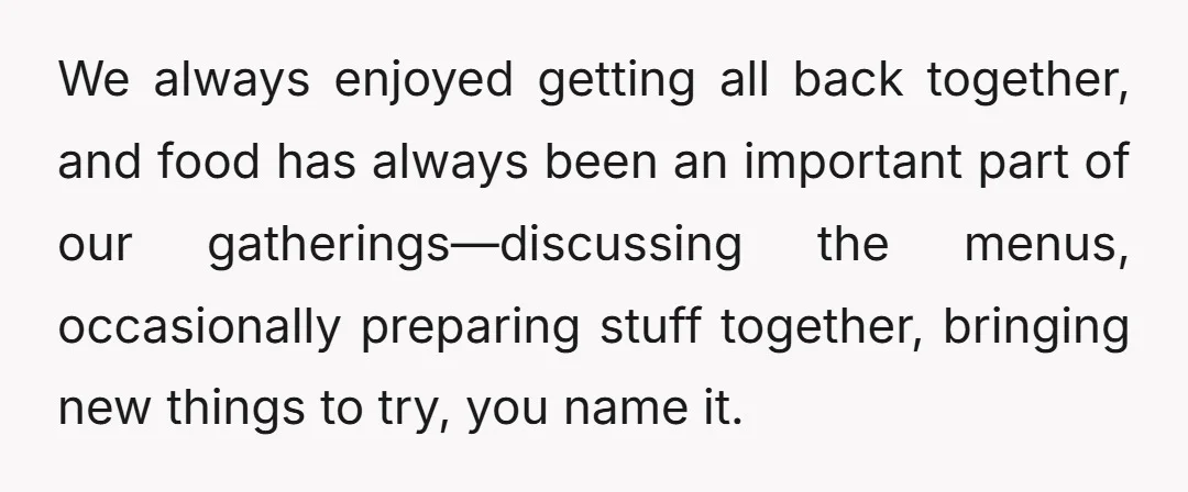 We always enjoyed getting all back together, and food has always been an important part of our gatherings—discussing the menus, occasionally preparing stuff together, bringing new things to try, you...