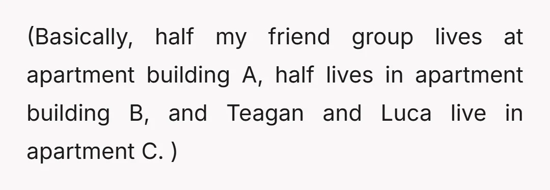 (Basically, half my friend group lives at apartment building A, half lives in apartment building B, and Teagan and Luca live in apartment C. )