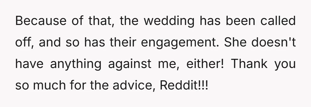 Because of that, the wedding has been called off, and so has their engagement. She doesn't have anything against me, either! Thank you so much for the advice, Reddit!!!