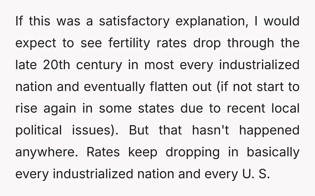 If this was a satisfactory explanation, I would expect to see fertility rates drop through the late 20th century in most every industrialized nation and eventually flatten out (if not...
