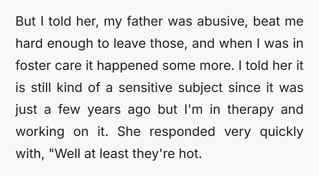 But I told her, my father was abusive, beat me hard enough to leave those, and when I was in foster care it happened some more. I told her it...