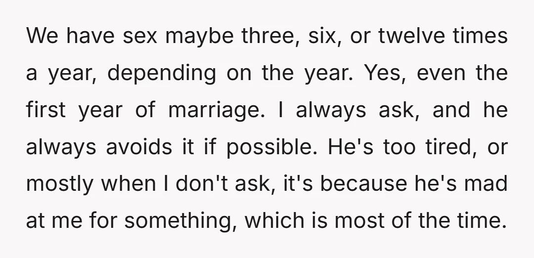 We have sex maybe three, six, or twelve times a year, depending on the year. Yes, even the first year of marriage. I always ask, and he always avoids it...
