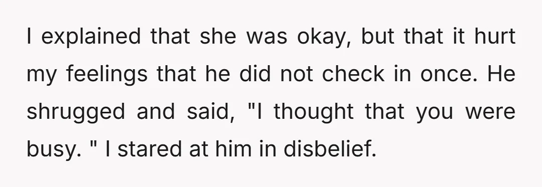 I explained that she was okay, but that it hurt my feelings that he did not check in once. He shrugged and said, "I thought that you were busy. "...