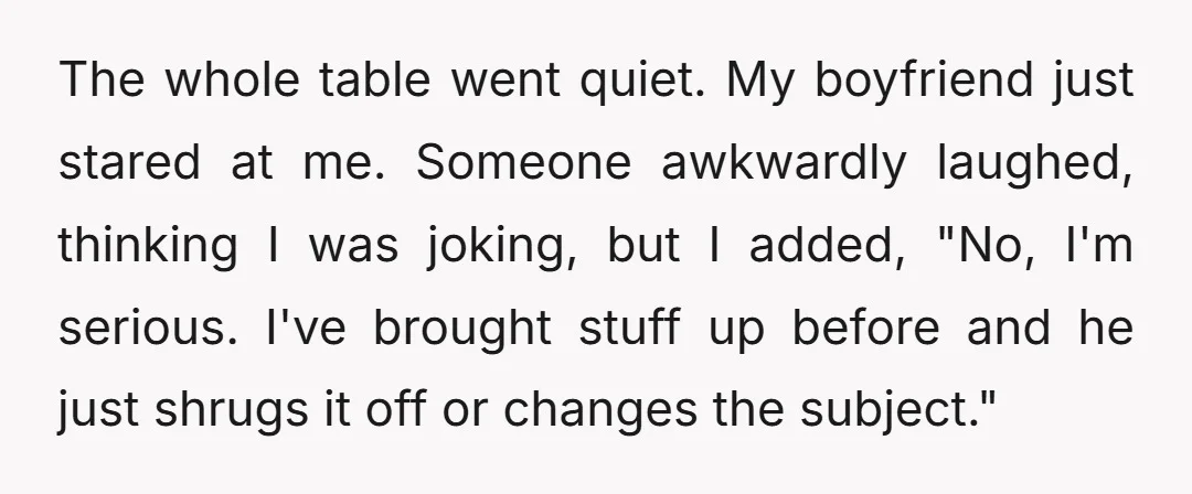 The whole table went quiet. My boyfriend just stared at me. Someone awkwardly laughed, thinking I was joking, but I added, "No, I'm serious. I've brought stuff up before and...