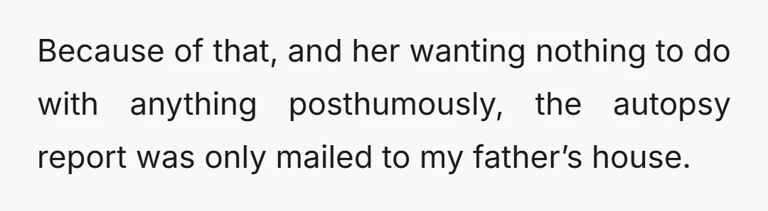 Because of that, and her wanting nothing to do with anything posthumously, the autopsy report was only mailed to my father’s house.