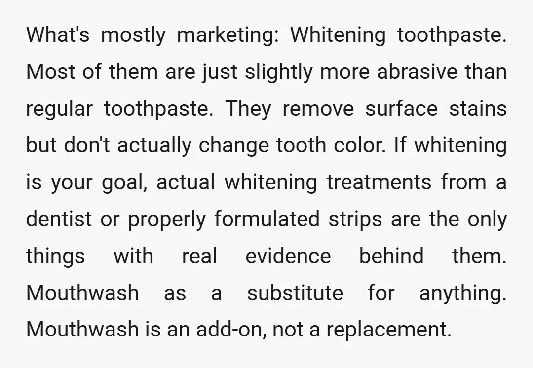 What's mostly marketing: Whitening toothpaste. Most of them are just slightly more abrasive than regular toothpaste. They remove surface stains but don't actually change tooth color. If whitening is your...