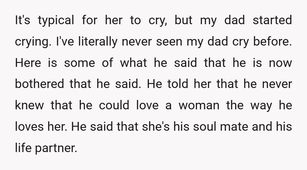 It's typical for her to cry, but my dad started crying. I've literally never seen my dad cry before. Here is some of what he said that he is now...