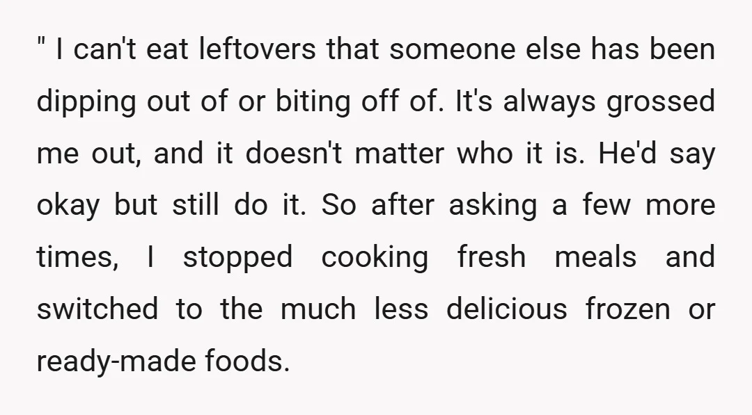 " I can't eat leftovers that someone else has been dipping out of or biting off of. It's always grossed me out, and it doesn't matter who it is. He'd...