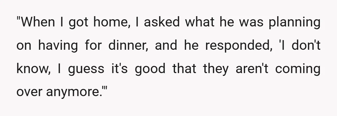 "When I got home, I asked what he was planning on having for dinner, and he responded, 'I don't know, I guess it's good that they aren't coming over anymore.'"