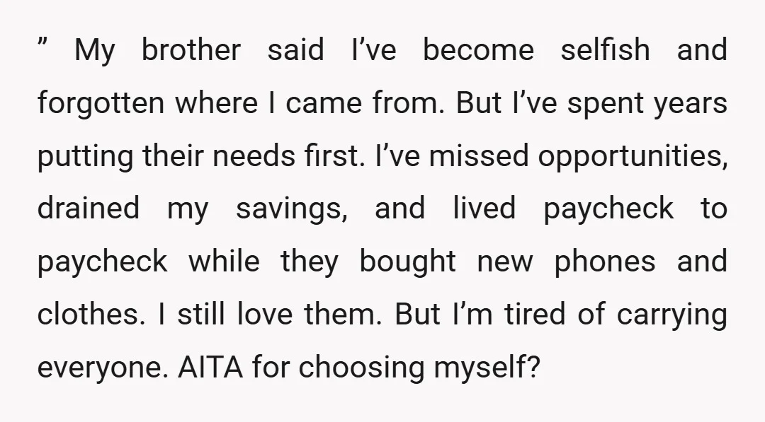 ” My brother said I’ve become selfish and forgotten where I came from. But I’ve spent years putting their needs first. I’ve missed opportunities, drained my savings, and lived paycheck...