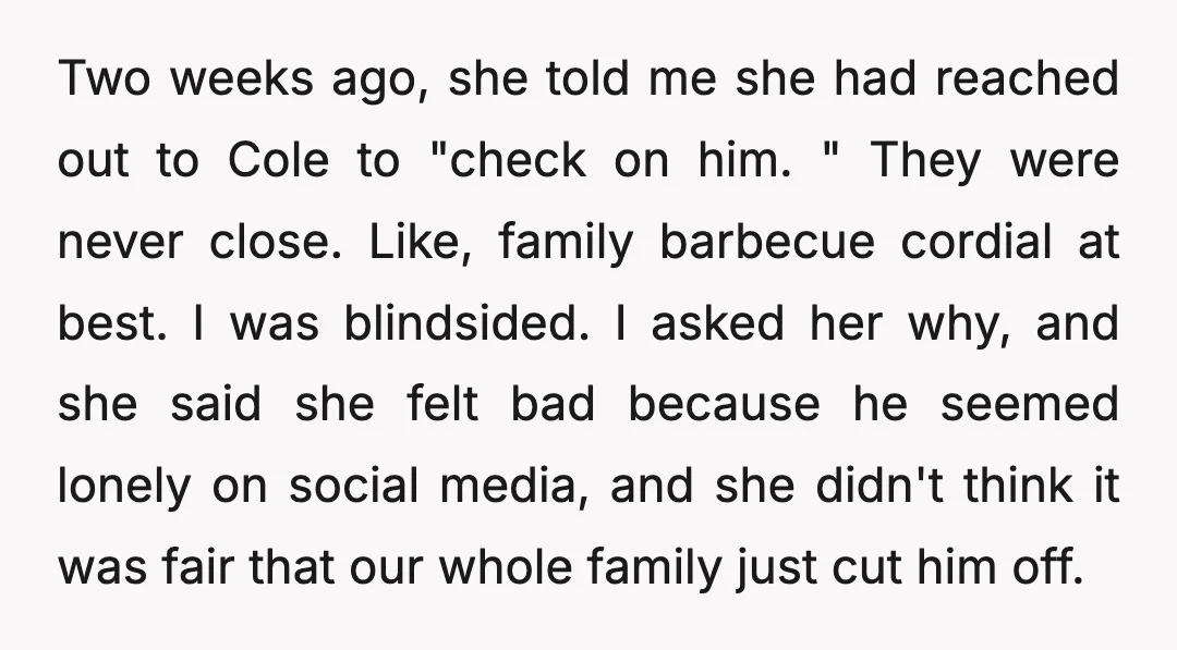 Two weeks ago, she told me she had reached out to Cole to "check on him. " They were never close. Like, family barbecue cordial at best. I was blindsided....
