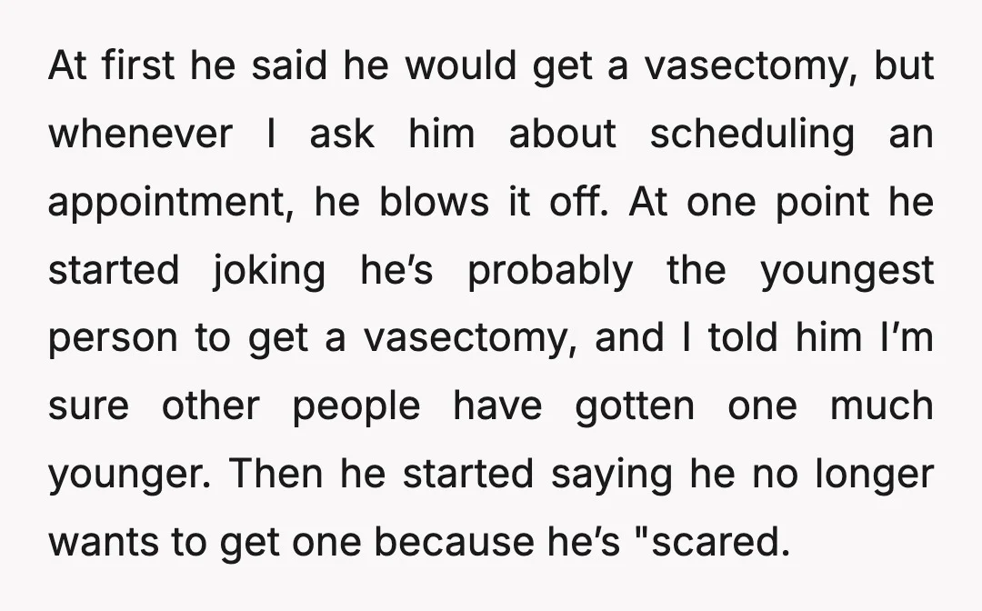 At first he said he would get a vasectomy, but whenever I ask him about scheduling an appointment, he blows it off. At one point he started joking he’s probably...