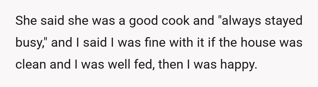 She said she was a good cook and "always stayed busy," and I said I was fine with it if the house was clean and I was well fed, then...