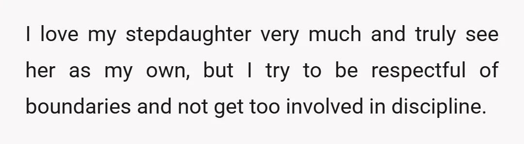 I love my stepdaughter very much and truly see her as my own, but I try to be respectful of boundaries and not get too involved in discipline.