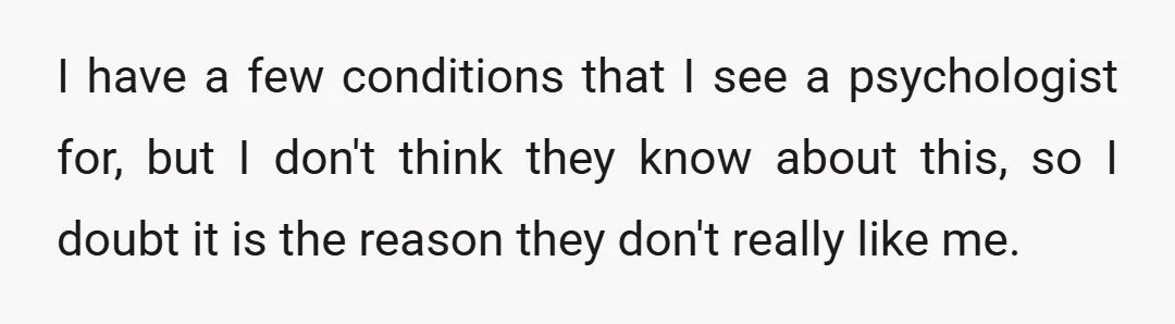 I have a few conditions that I see a psychologist for, but I don't think they know about this, so I doubt it is the reason they don't really like...