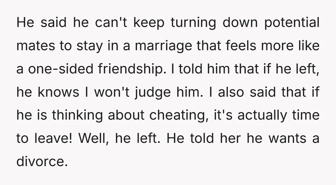 He said he can't keep turning down potential mates to stay in a marriage that feels more like a one-sided friendship. I told him that if he left, he knows...