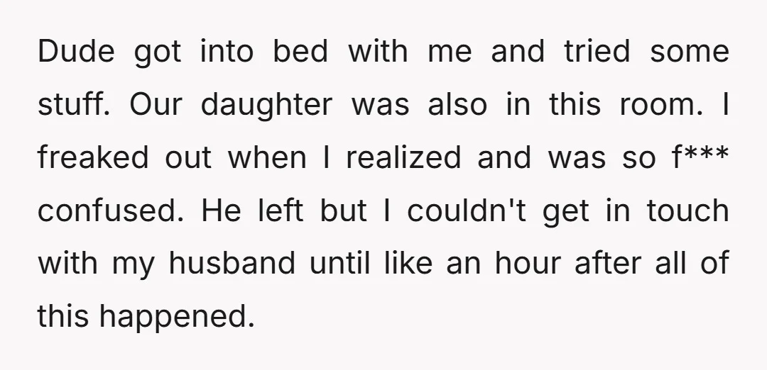 Dude got into bed with me and tried some stuff. Our daughter was also in this room. I freaked out when I realized and was so f*** confused. He left...