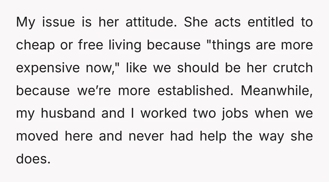 My issue is her attitude. She acts entitled to cheap or free living because "things are more expensive now," like we should be her crutch because we’re more established. Meanwhile,...