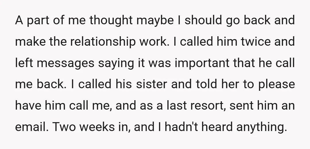 A part of me thought maybe I should go back and make the relationship work. I called him twice and left messages saying it was important that he call me...