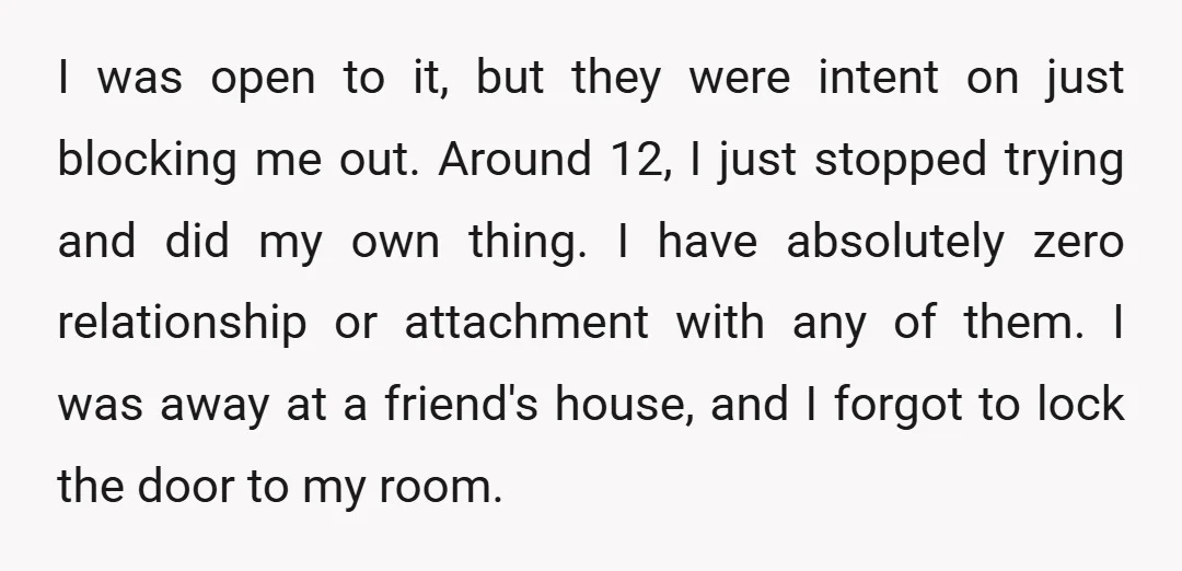 I was open to it, but they were intent on just blocking me out. Around 12, I just stopped trying and did my own thing. I have absolutely zero relationship...
